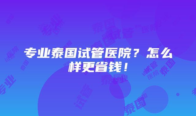 专业泰国试管医院？怎么样更省钱！