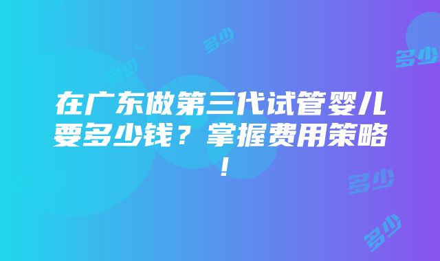 在广东做第三代试管婴儿要多少钱？掌握费用策略！