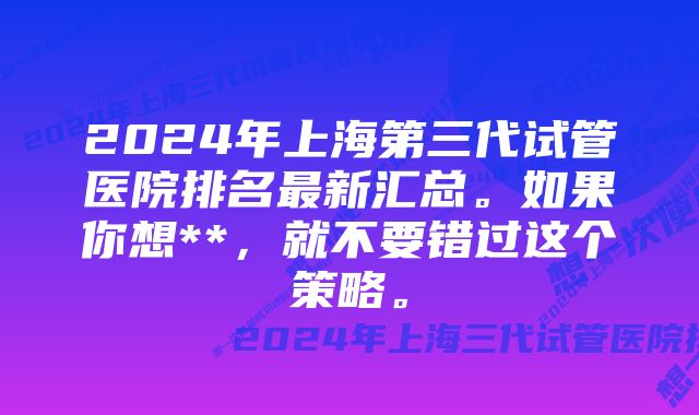 2024年上海第三代试管医院排名最新汇总。如果你想**，就不要错过这个策略。