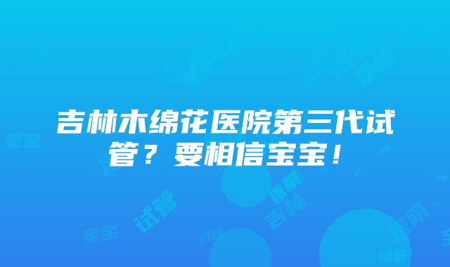 吉林木绵花医院第三代试管？要相信宝宝！