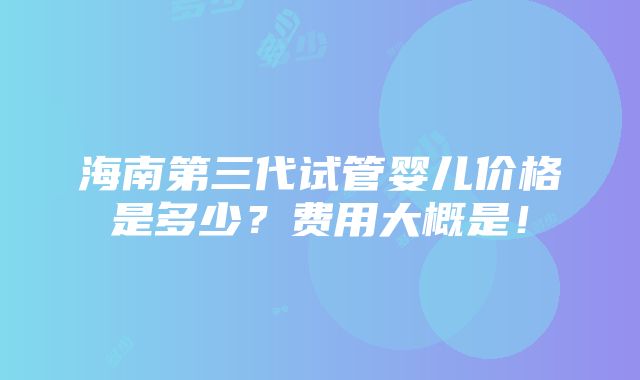 海南第三代试管婴儿价格是多少？费用大概是！