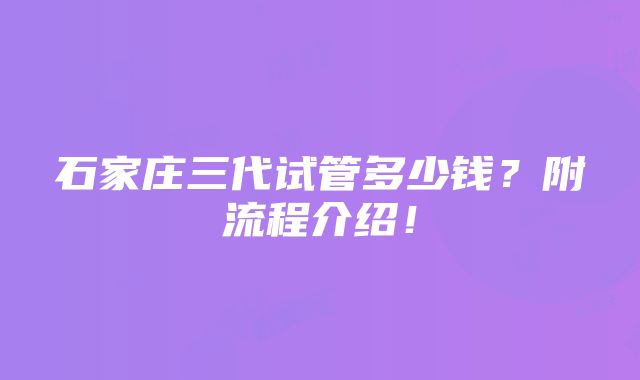 石家庄三代试管多少钱？附流程介绍！