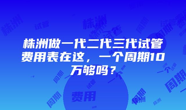 株洲做一代二代三代试管费用表在这，一个周期10万够吗？