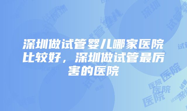 深圳做试管婴儿哪家医院比较好，深圳做试管最厉害的医院