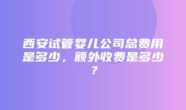 西安试管婴儿公司总费用是多少，额外收费是多少？