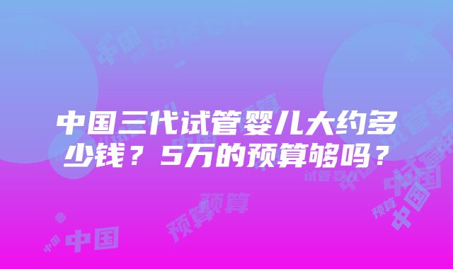 中国三代试管婴儿大约多少钱？5万的预算够吗？