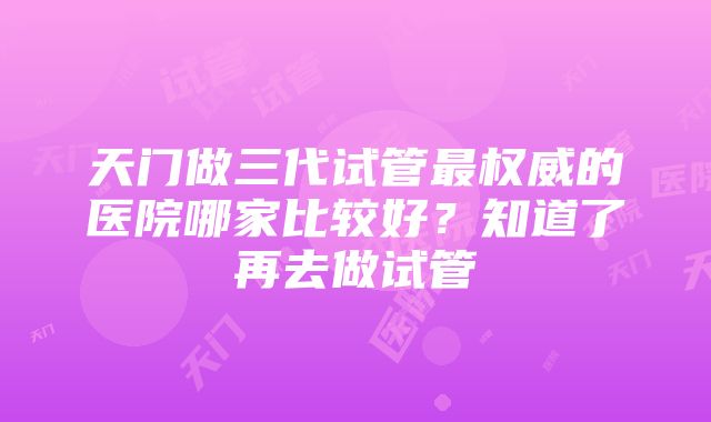 天门做三代试管最权威的医院哪家比较好？知道了再去做试管