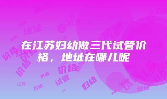 在江苏妇幼做三代试管价格，地址在哪儿呢