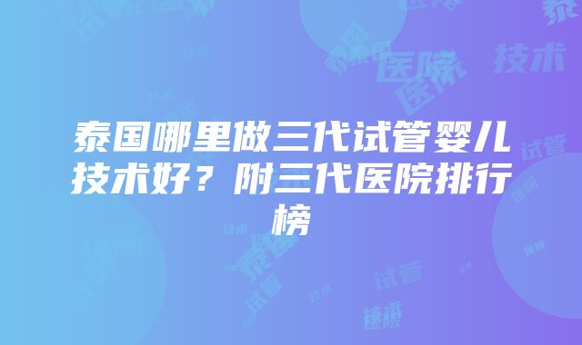 泰国哪里做三代试管婴儿技术好？附三代医院排行榜