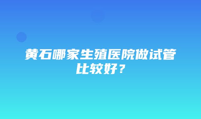 黄石哪家生殖医院做试管比较好？