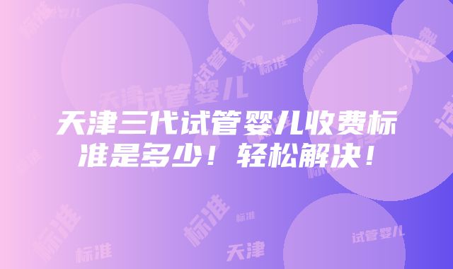 天津三代试管婴儿收费标准是多少！轻松解决！