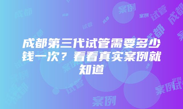 成都第三代试管需要多少钱一次？看看真实案例就知道