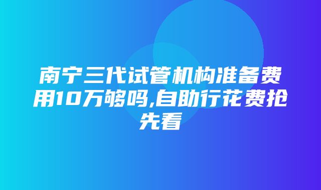 南宁三代试管机构准备费用10万够吗,自助行花费抢先看