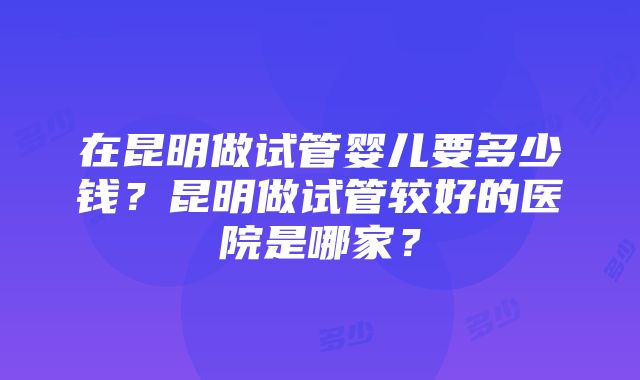 在昆明做试管婴儿要多少钱？昆明做试管较好的医院是哪家？