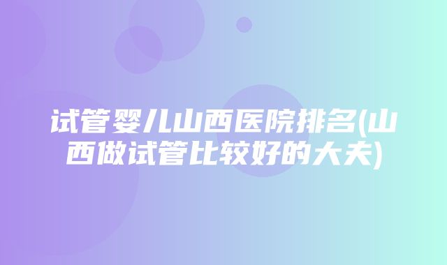 试管婴儿山西医院排名(山西做试管比较好的大夫)