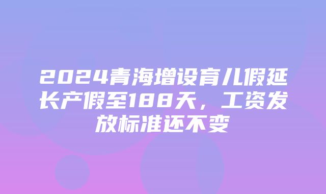 2024青海增设育儿假延长产假至188天，工资发放标准还不变