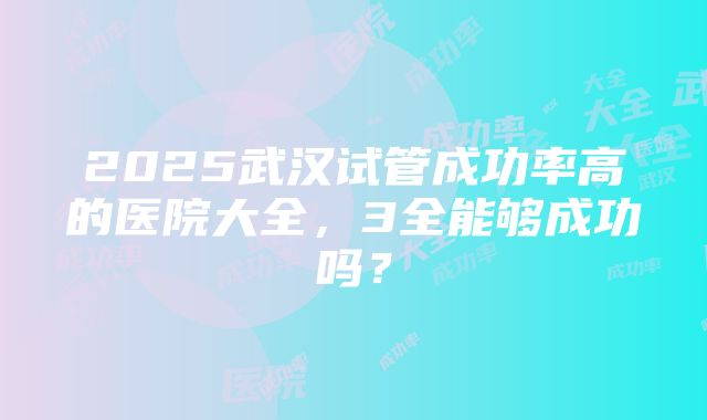 2025武汉试管成功率高的医院大全，3全能够成功吗？