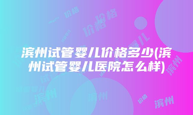 滨州试管婴儿价格多少(滨州试管婴儿医院怎么样)