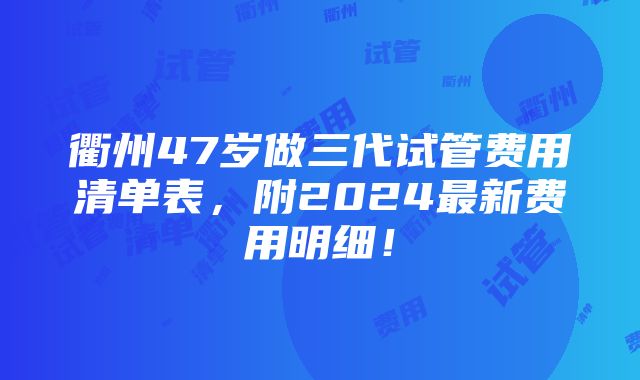 衢州47岁做三代试管费用清单表，附2024最新费用明细！