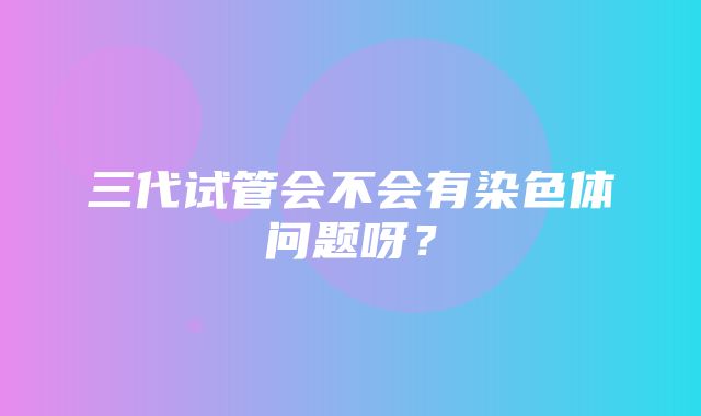 三代试管会不会有染色体问题呀？