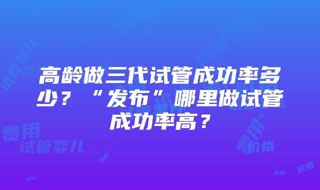 高龄做三代试管成功率多少？“发布”哪里做试管成功率高？