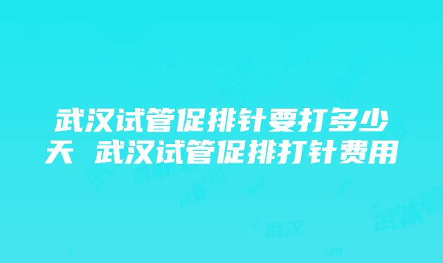 武汉试管促排针要打多少天 武汉试管促排打针费用