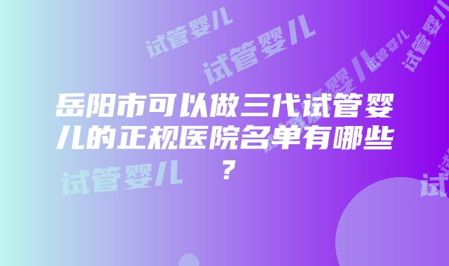 岳阳市可以做三代试管婴儿的正规医院名单有哪些？