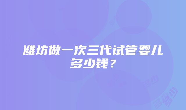 潍坊做一次三代试管婴儿多少钱？