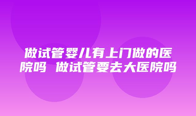 做试管婴儿有上门做的医院吗 做试管要去大医院吗