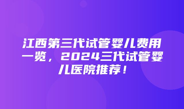 江西第三代试管婴儿费用一览，2024三代试管婴儿医院推荐！