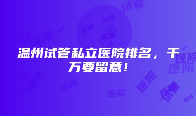 温州试管私立医院排名，千万要留意！