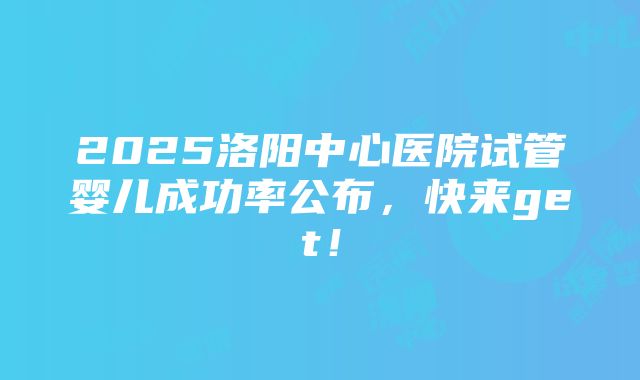 2025洛阳中心医院试管婴儿成功率公布，快来get！