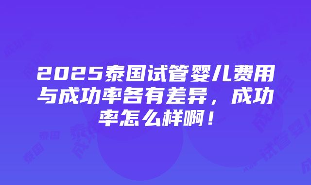 2025泰国试管婴儿费用与成功率各有差异，成功率怎么样啊！