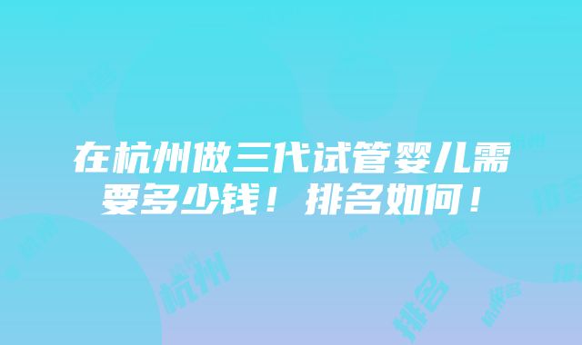 在杭州做三代试管婴儿需要多少钱！排名如何！