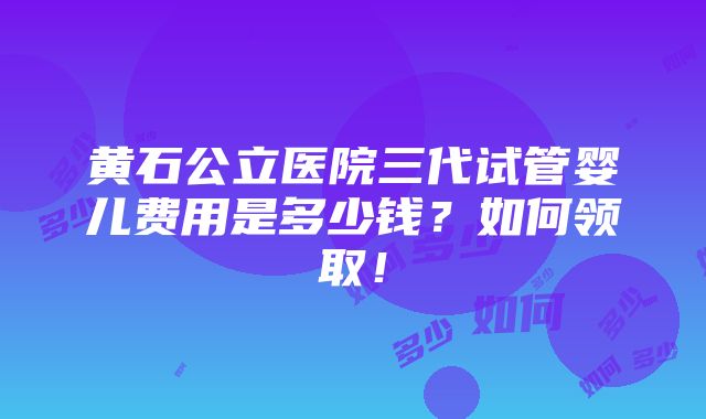 黄石公立医院三代试管婴儿费用是多少钱？如何领取！