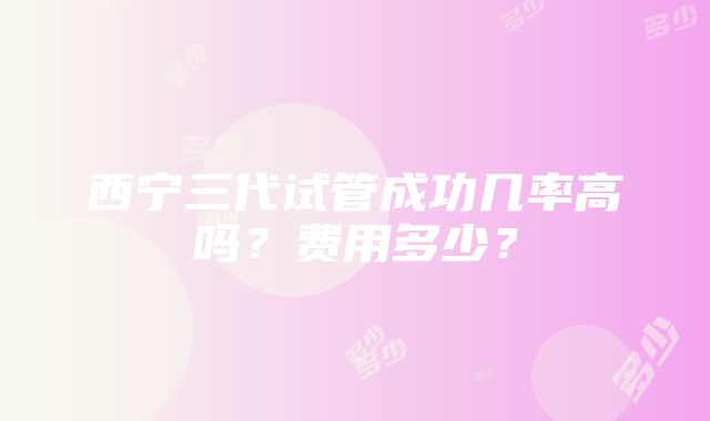 西宁三代试管成功几率高吗？费用多少？