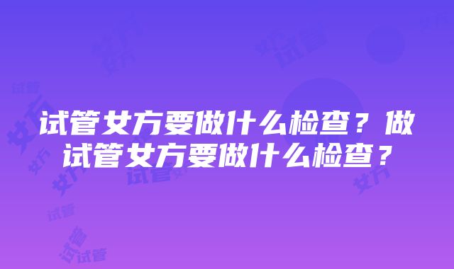 试管女方要做什么检查？做试管女方要做什么检查？