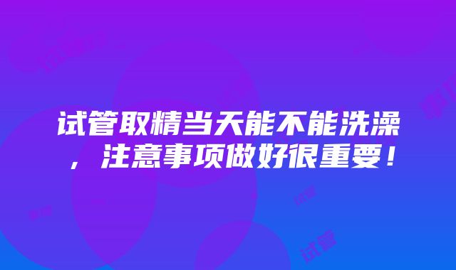 试管取精当天能不能洗澡，注意事项做好很重要！