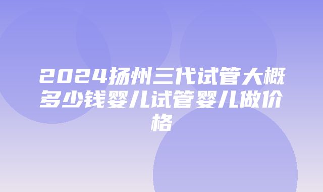 2024扬州三代试管大概多少钱婴儿试管婴儿做价格