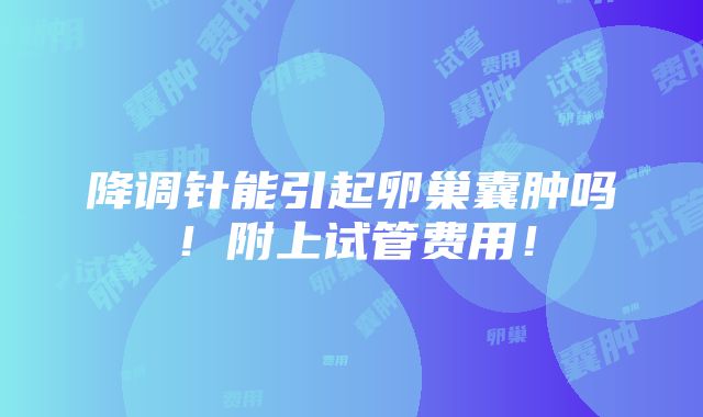 降调针能引起卵巢囊肿吗！附上试管费用！