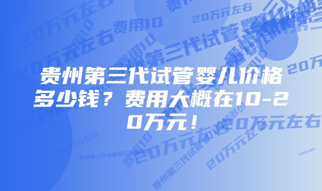 贵州第三代试管婴儿价格多少钱？费用大概在10-20万元！