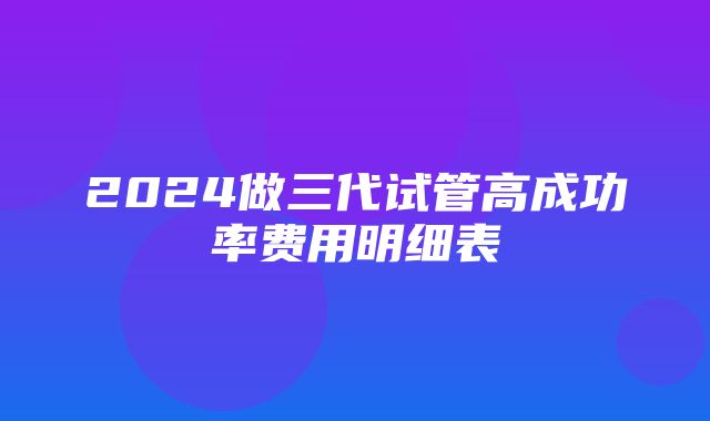 2024做三代试管高成功率费用明细表