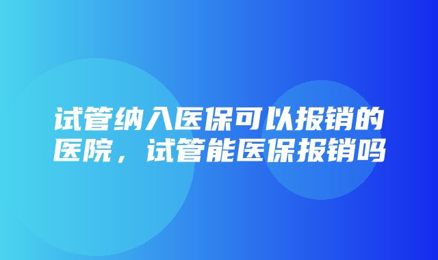 试管纳入医保可以报销的医院，试管能医保报销吗