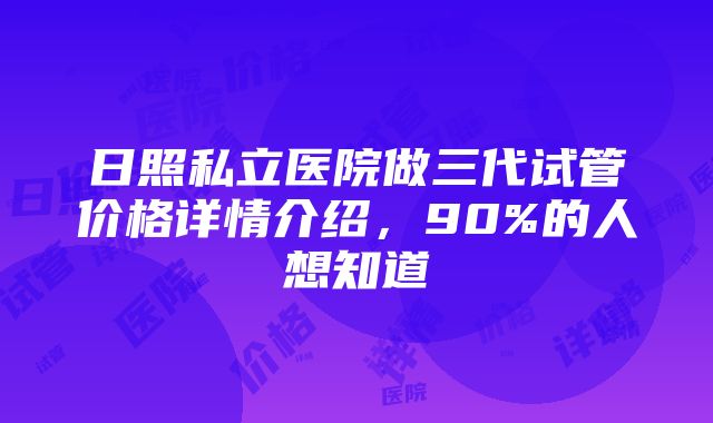 日照私立医院做三代试管价格详情介绍，90%的人想知道