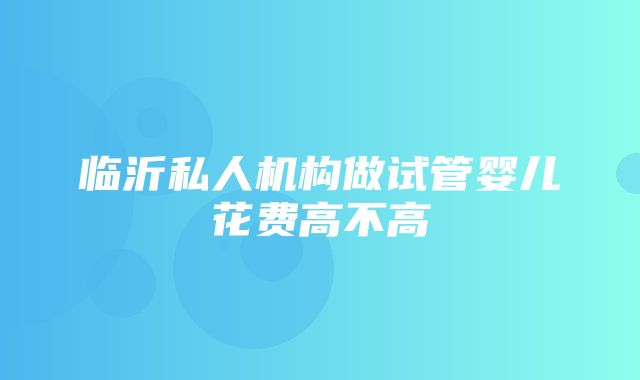 临沂私人机构做试管婴儿花费高不高