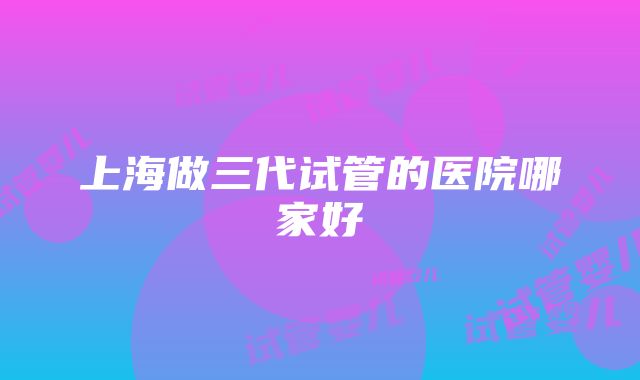 上海做三代试管的医院哪家好