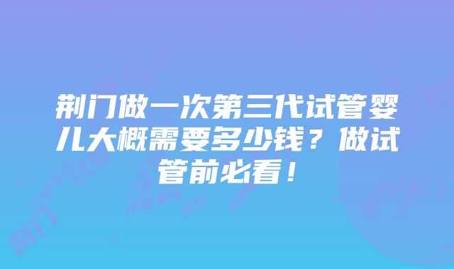 荆门做一次第三代试管婴儿大概需要多少钱？做试管前必看！