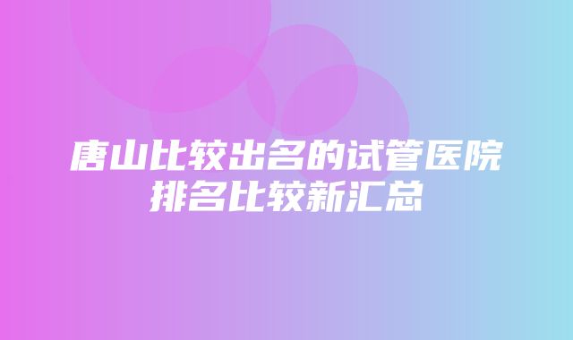 唐山比较出名的试管医院排名比较新汇总