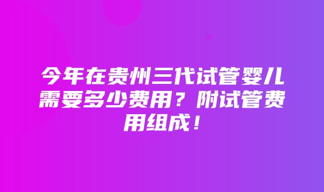 今年在贵州三代试管婴儿需要多少费用？附试管费用组成！