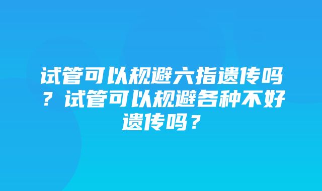 试管可以规避六指遗传吗？试管可以规避各种不好遗传吗？